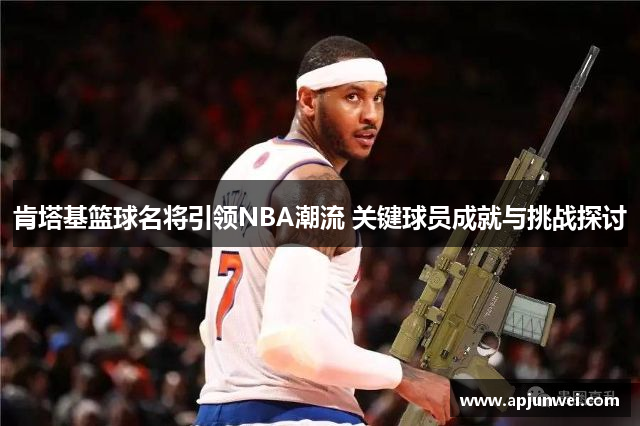 肯塔基篮球名将引领NBA潮流 关键球员成就与挑战探讨